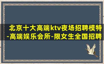 北京十大高端ktv夜场招聘模特-高端娱乐会所-限女生全国招聘